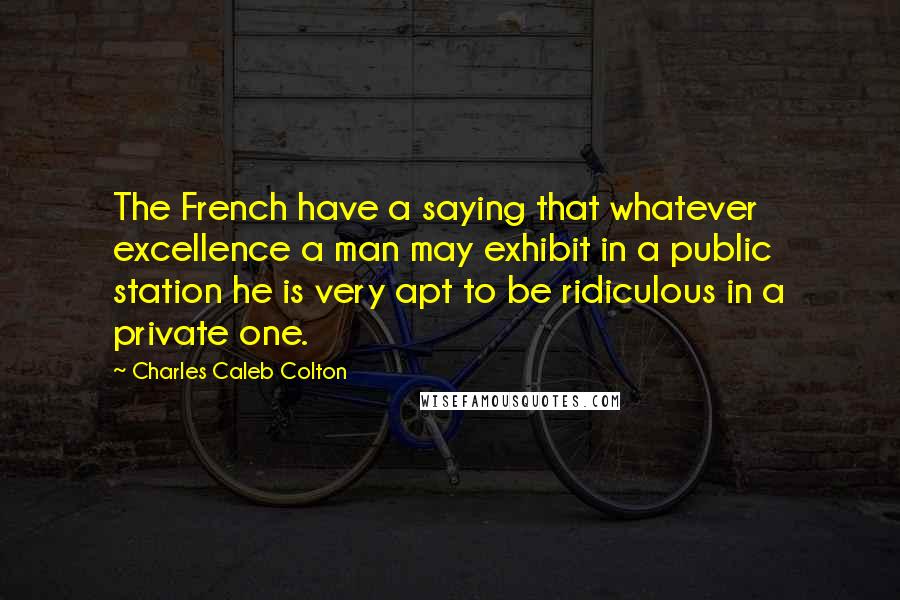 Charles Caleb Colton Quotes: The French have a saying that whatever excellence a man may exhibit in a public station he is very apt to be ridiculous in a private one.