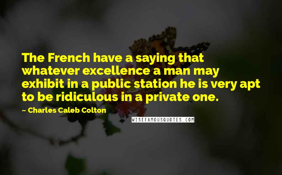 Charles Caleb Colton Quotes: The French have a saying that whatever excellence a man may exhibit in a public station he is very apt to be ridiculous in a private one.
