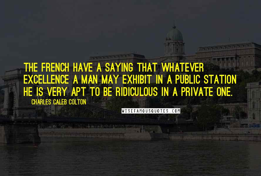Charles Caleb Colton Quotes: The French have a saying that whatever excellence a man may exhibit in a public station he is very apt to be ridiculous in a private one.