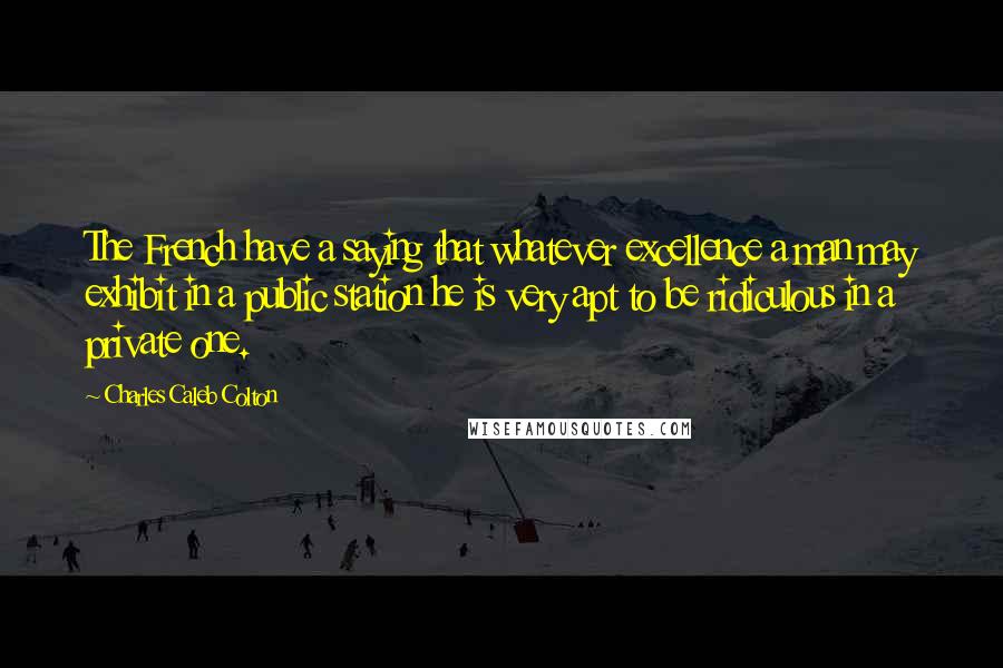 Charles Caleb Colton Quotes: The French have a saying that whatever excellence a man may exhibit in a public station he is very apt to be ridiculous in a private one.