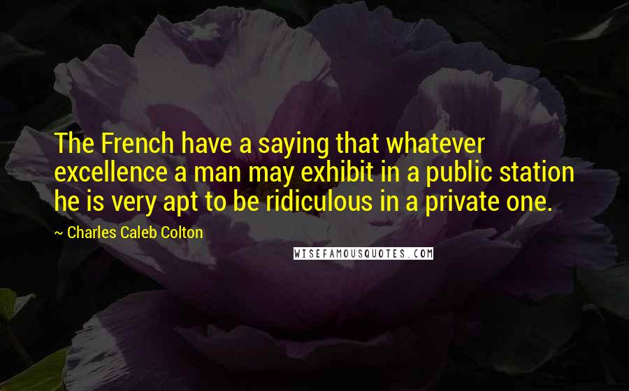 Charles Caleb Colton Quotes: The French have a saying that whatever excellence a man may exhibit in a public station he is very apt to be ridiculous in a private one.