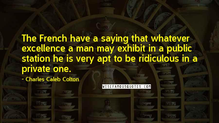 Charles Caleb Colton Quotes: The French have a saying that whatever excellence a man may exhibit in a public station he is very apt to be ridiculous in a private one.