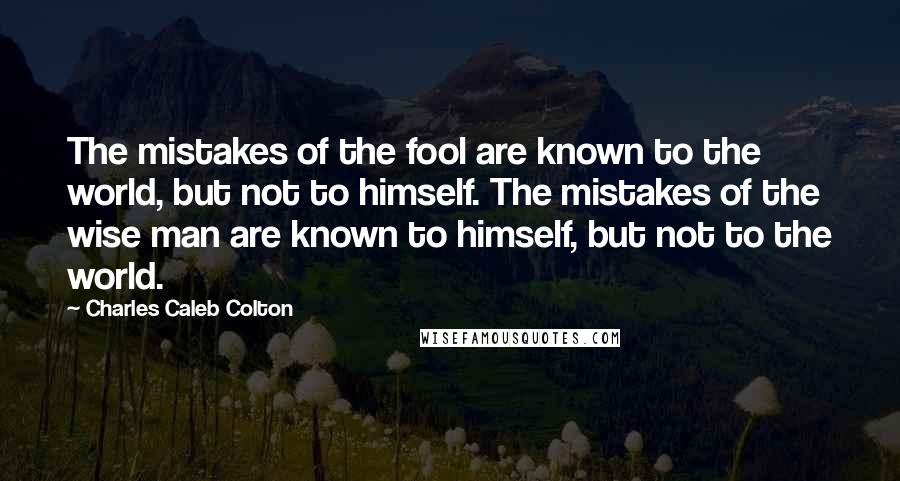 Charles Caleb Colton Quotes: The mistakes of the fool are known to the world, but not to himself. The mistakes of the wise man are known to himself, but not to the world.