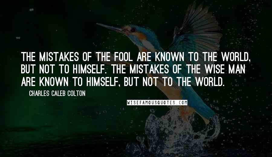 Charles Caleb Colton Quotes: The mistakes of the fool are known to the world, but not to himself. The mistakes of the wise man are known to himself, but not to the world.