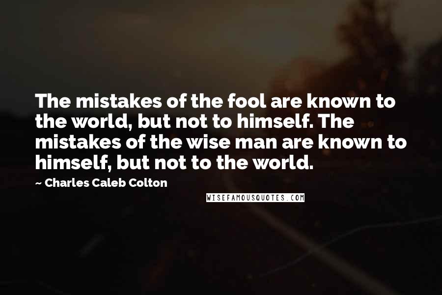 Charles Caleb Colton Quotes: The mistakes of the fool are known to the world, but not to himself. The mistakes of the wise man are known to himself, but not to the world.