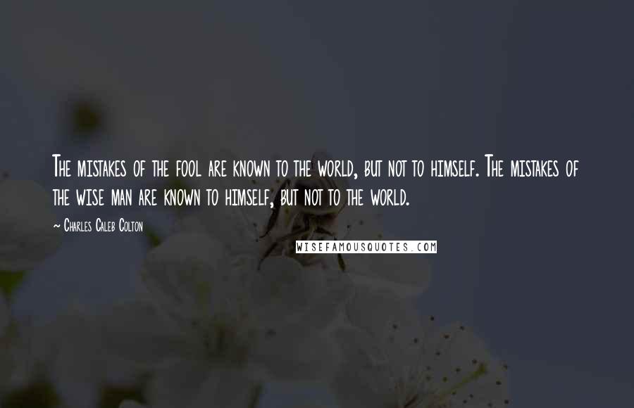 Charles Caleb Colton Quotes: The mistakes of the fool are known to the world, but not to himself. The mistakes of the wise man are known to himself, but not to the world.