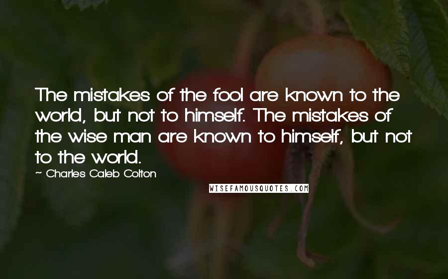 Charles Caleb Colton Quotes: The mistakes of the fool are known to the world, but not to himself. The mistakes of the wise man are known to himself, but not to the world.