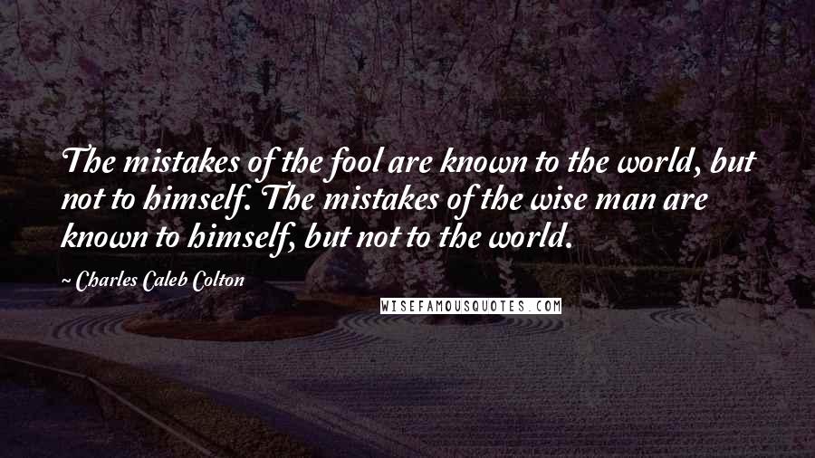 Charles Caleb Colton Quotes: The mistakes of the fool are known to the world, but not to himself. The mistakes of the wise man are known to himself, but not to the world.