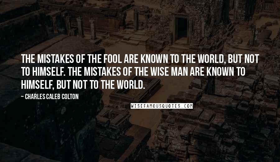 Charles Caleb Colton Quotes: The mistakes of the fool are known to the world, but not to himself. The mistakes of the wise man are known to himself, but not to the world.