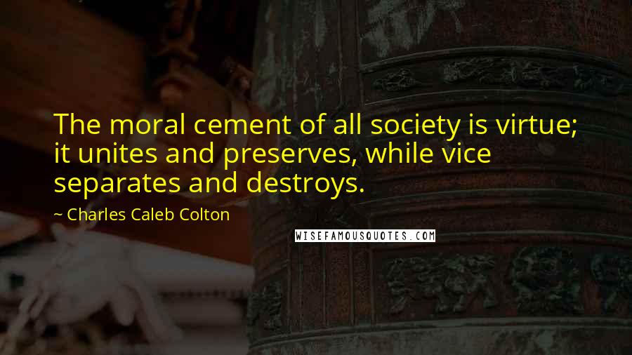 Charles Caleb Colton Quotes: The moral cement of all society is virtue; it unites and preserves, while vice separates and destroys.