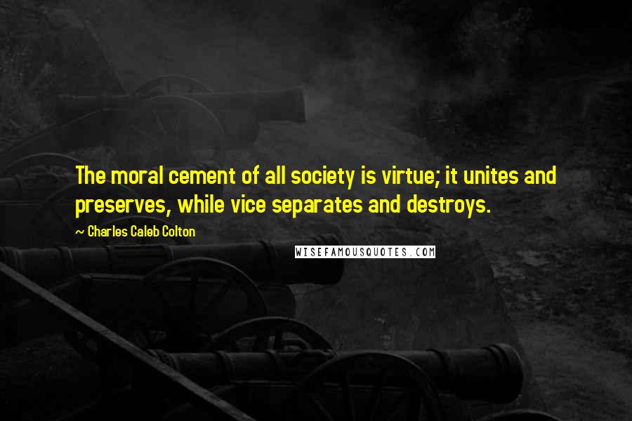 Charles Caleb Colton Quotes: The moral cement of all society is virtue; it unites and preserves, while vice separates and destroys.