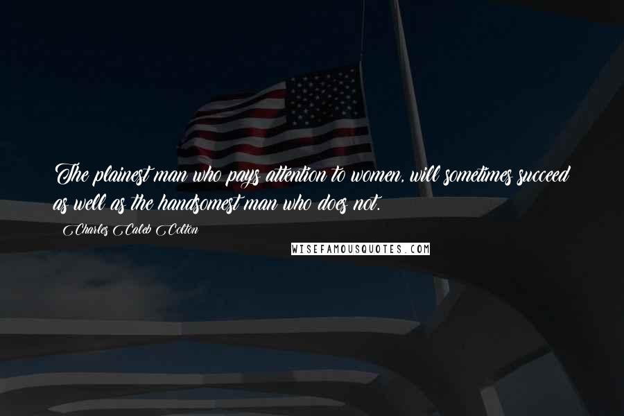 Charles Caleb Colton Quotes: The plainest man who pays attention to women, will sometimes succeed as well as the handsomest man who does not.