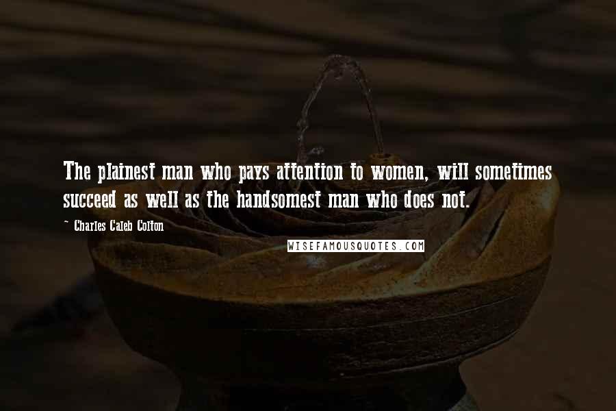 Charles Caleb Colton Quotes: The plainest man who pays attention to women, will sometimes succeed as well as the handsomest man who does not.