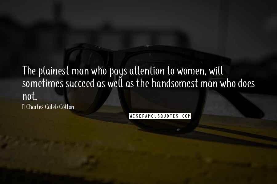 Charles Caleb Colton Quotes: The plainest man who pays attention to women, will sometimes succeed as well as the handsomest man who does not.