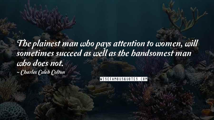 Charles Caleb Colton Quotes: The plainest man who pays attention to women, will sometimes succeed as well as the handsomest man who does not.