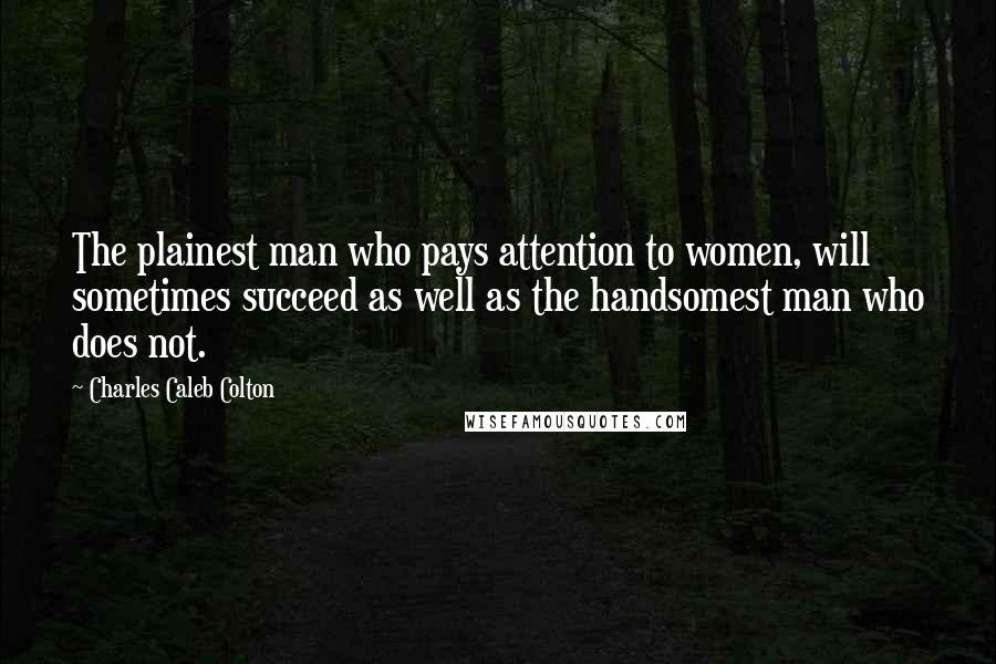 Charles Caleb Colton Quotes: The plainest man who pays attention to women, will sometimes succeed as well as the handsomest man who does not.