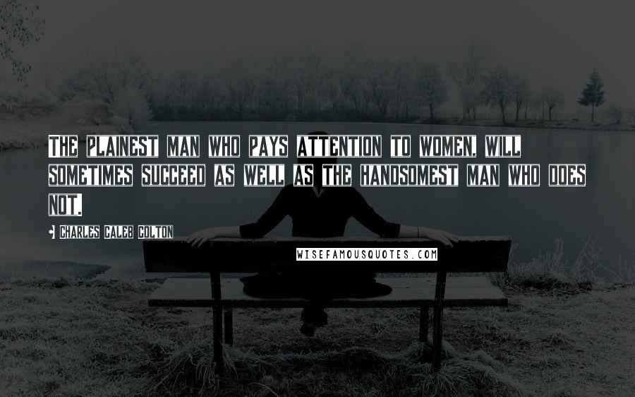 Charles Caleb Colton Quotes: The plainest man who pays attention to women, will sometimes succeed as well as the handsomest man who does not.