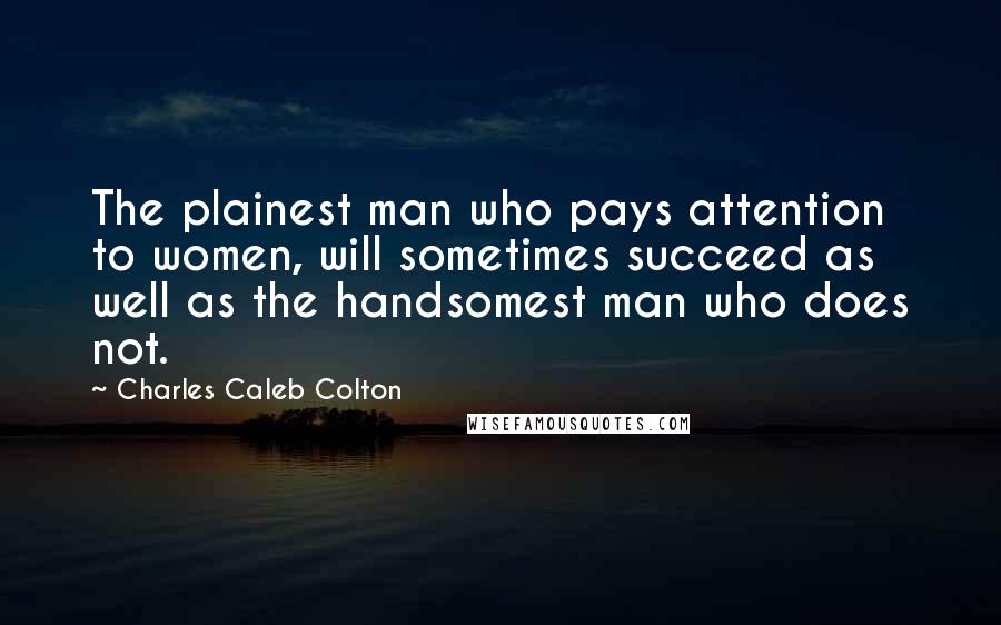 Charles Caleb Colton Quotes: The plainest man who pays attention to women, will sometimes succeed as well as the handsomest man who does not.