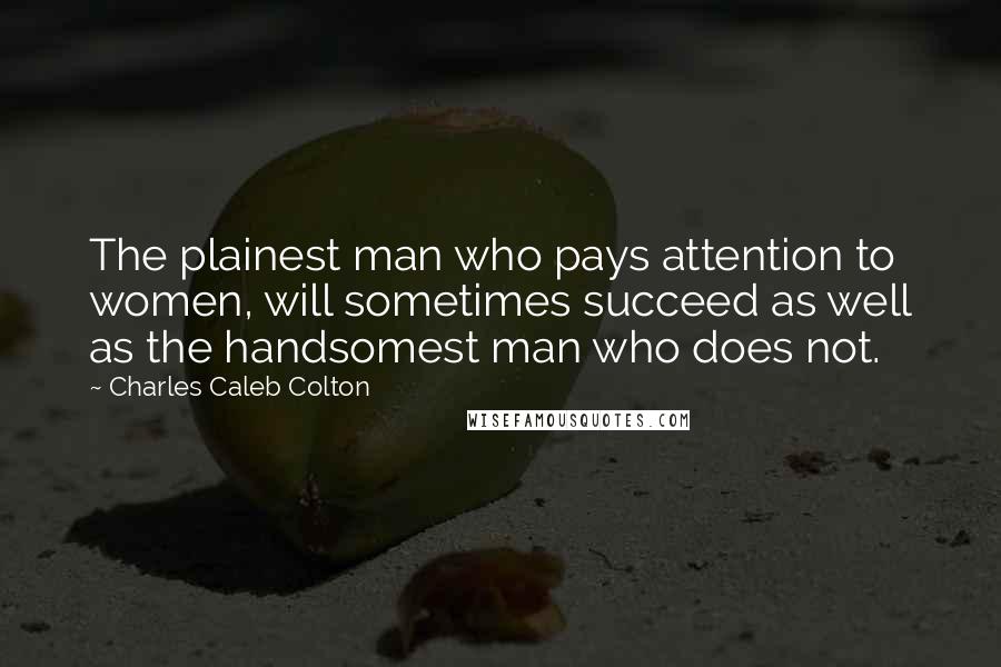 Charles Caleb Colton Quotes: The plainest man who pays attention to women, will sometimes succeed as well as the handsomest man who does not.