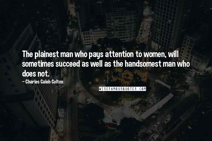 Charles Caleb Colton Quotes: The plainest man who pays attention to women, will sometimes succeed as well as the handsomest man who does not.