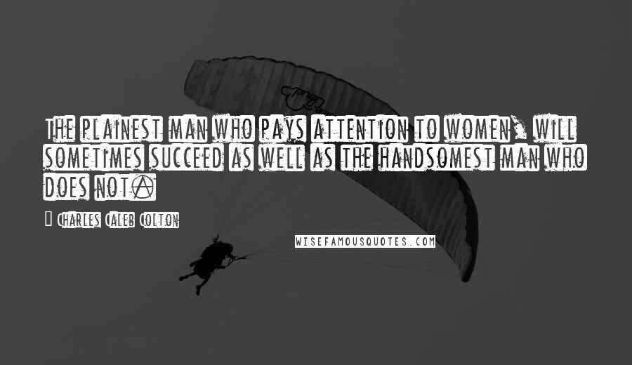 Charles Caleb Colton Quotes: The plainest man who pays attention to women, will sometimes succeed as well as the handsomest man who does not.