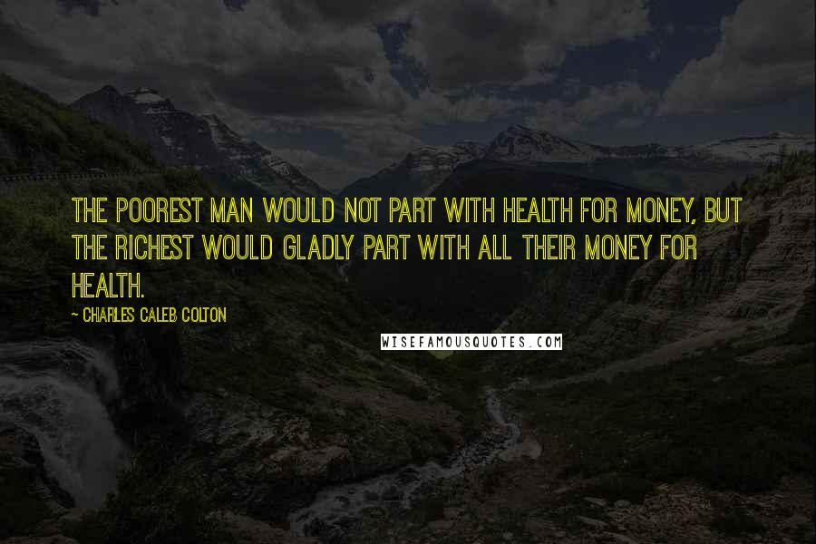 Charles Caleb Colton Quotes: The poorest man would not part with health for money, but the richest would gladly part with all their money for health.