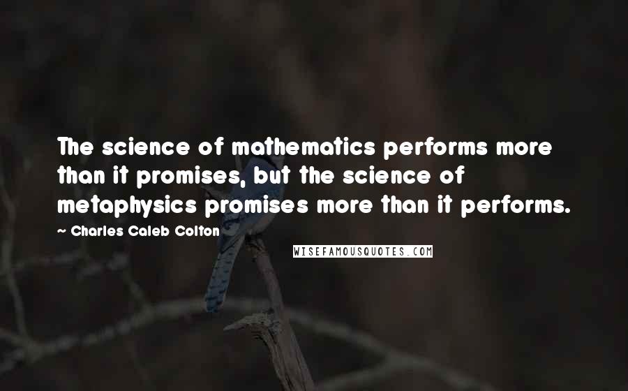 Charles Caleb Colton Quotes: The science of mathematics performs more than it promises, but the science of metaphysics promises more than it performs.