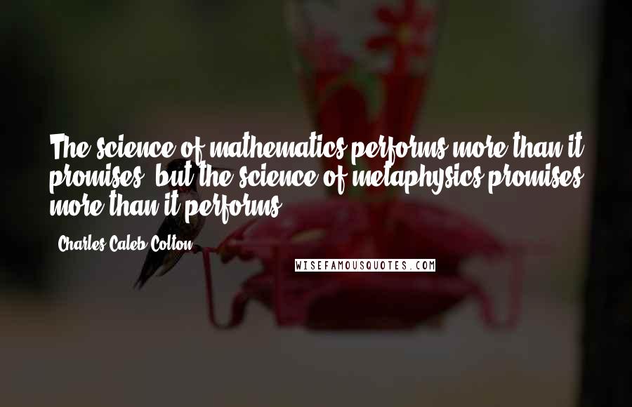 Charles Caleb Colton Quotes: The science of mathematics performs more than it promises, but the science of metaphysics promises more than it performs.