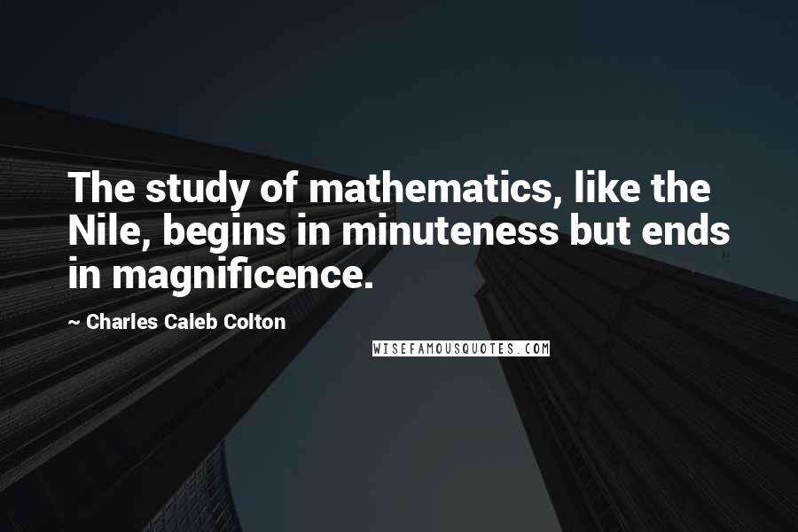 Charles Caleb Colton Quotes: The study of mathematics, like the Nile, begins in minuteness but ends in magnificence.