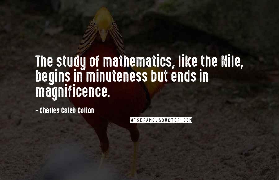 Charles Caleb Colton Quotes: The study of mathematics, like the Nile, begins in minuteness but ends in magnificence.