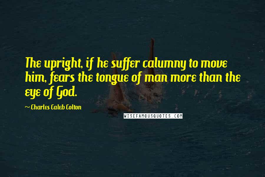 Charles Caleb Colton Quotes: The upright, if he suffer calumny to move him, fears the tongue of man more than the eye of God.