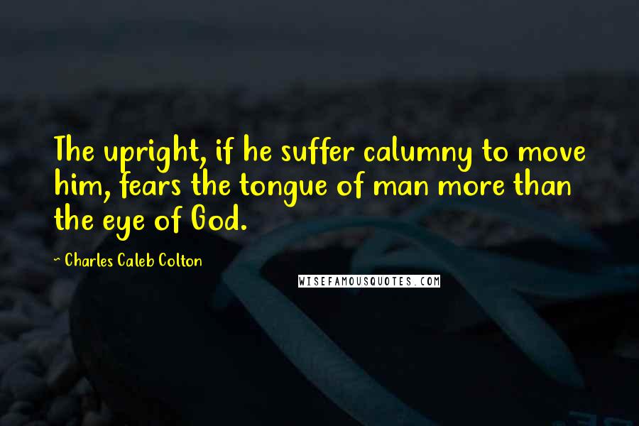 Charles Caleb Colton Quotes: The upright, if he suffer calumny to move him, fears the tongue of man more than the eye of God.