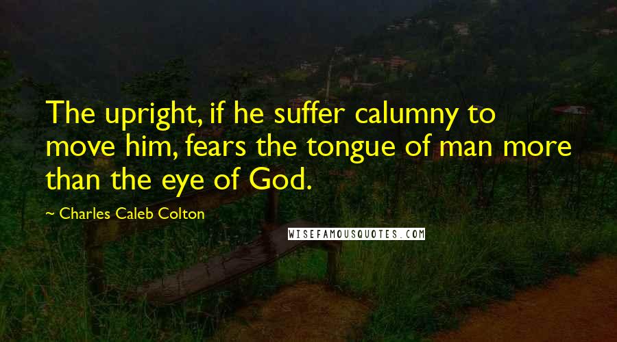 Charles Caleb Colton Quotes: The upright, if he suffer calumny to move him, fears the tongue of man more than the eye of God.