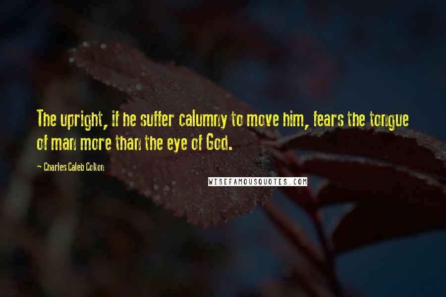 Charles Caleb Colton Quotes: The upright, if he suffer calumny to move him, fears the tongue of man more than the eye of God.