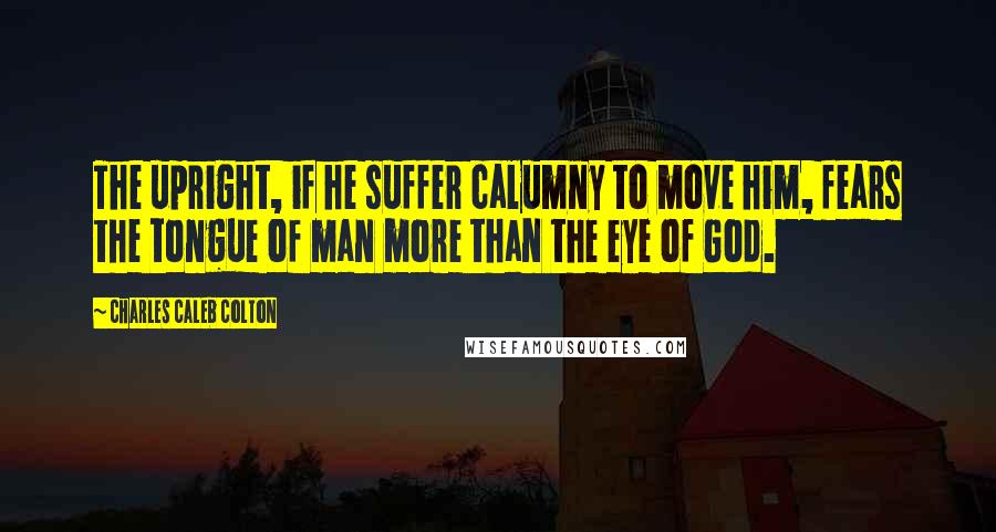 Charles Caleb Colton Quotes: The upright, if he suffer calumny to move him, fears the tongue of man more than the eye of God.