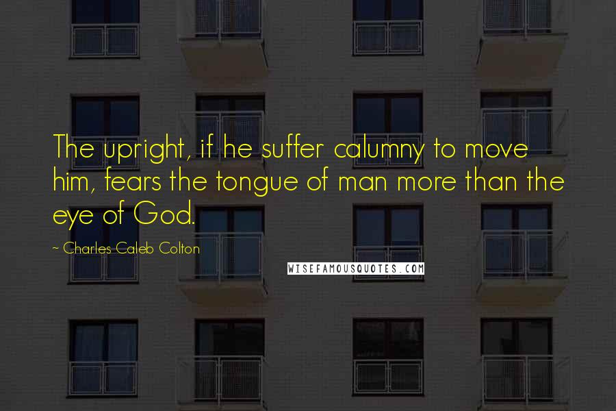 Charles Caleb Colton Quotes: The upright, if he suffer calumny to move him, fears the tongue of man more than the eye of God.