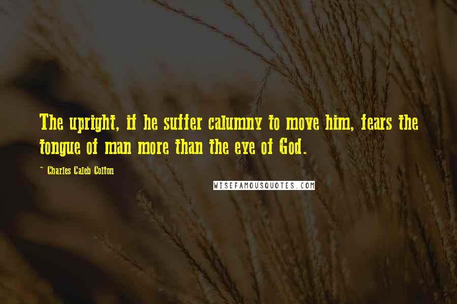 Charles Caleb Colton Quotes: The upright, if he suffer calumny to move him, fears the tongue of man more than the eye of God.