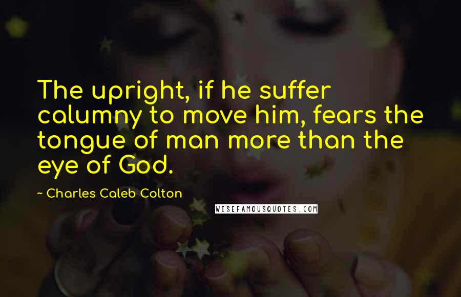 Charles Caleb Colton Quotes: The upright, if he suffer calumny to move him, fears the tongue of man more than the eye of God.