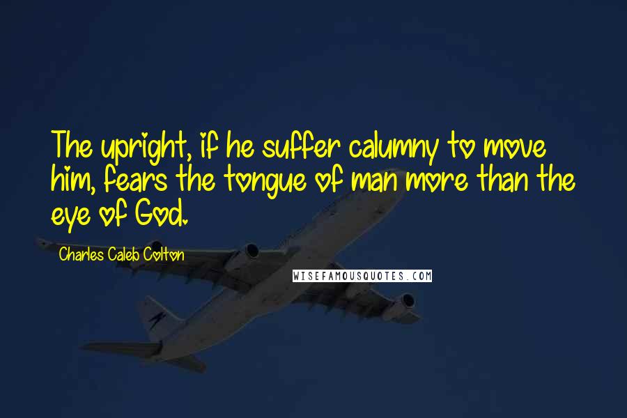 Charles Caleb Colton Quotes: The upright, if he suffer calumny to move him, fears the tongue of man more than the eye of God.