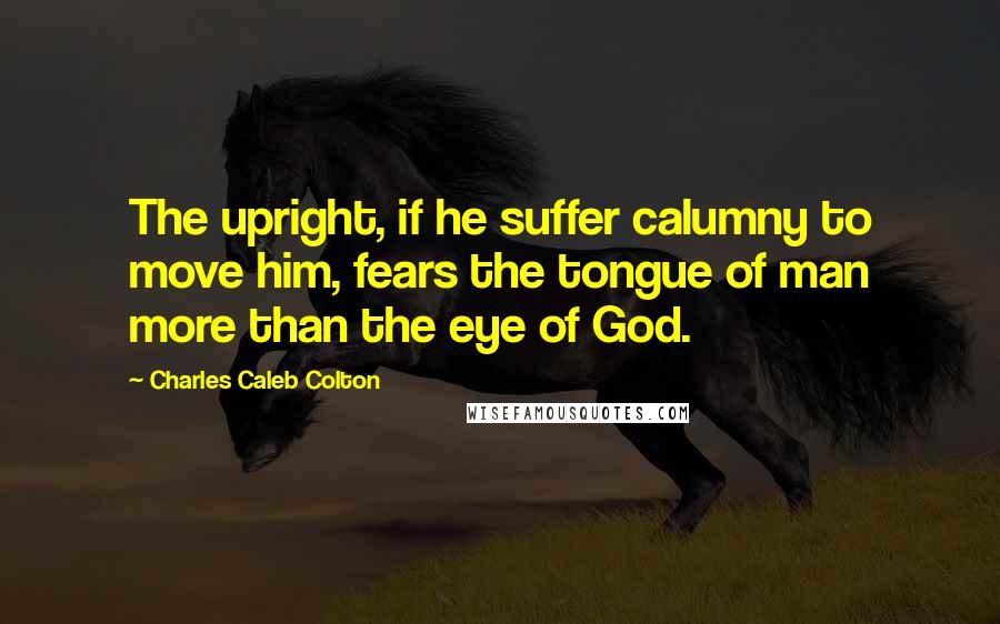 Charles Caleb Colton Quotes: The upright, if he suffer calumny to move him, fears the tongue of man more than the eye of God.