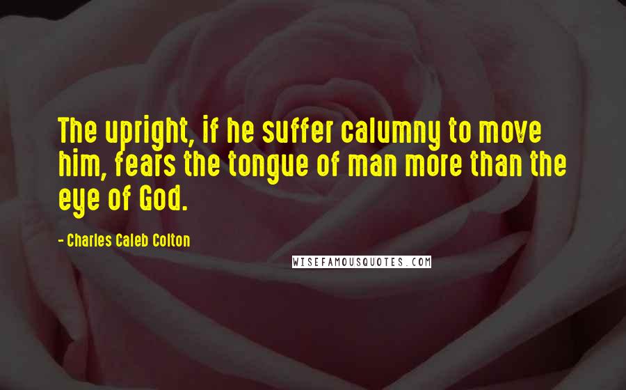 Charles Caleb Colton Quotes: The upright, if he suffer calumny to move him, fears the tongue of man more than the eye of God.