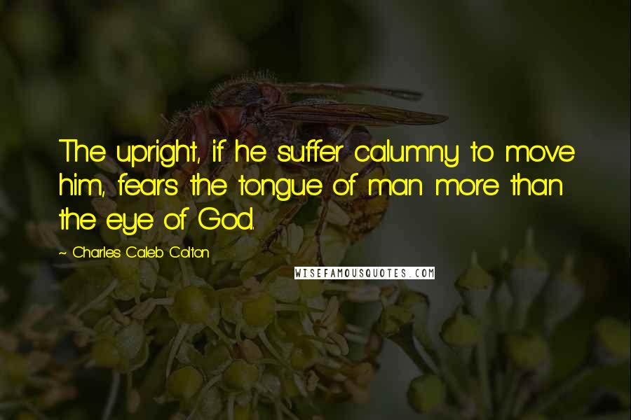 Charles Caleb Colton Quotes: The upright, if he suffer calumny to move him, fears the tongue of man more than the eye of God.