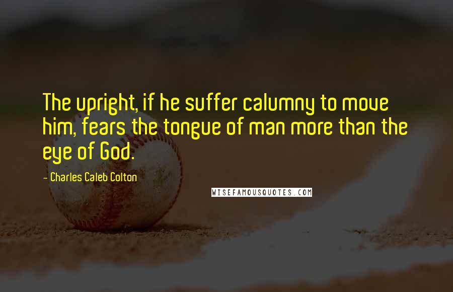 Charles Caleb Colton Quotes: The upright, if he suffer calumny to move him, fears the tongue of man more than the eye of God.