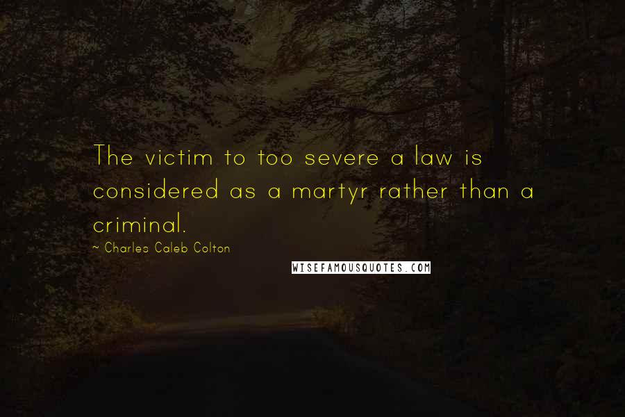 Charles Caleb Colton Quotes: The victim to too severe a law is considered as a martyr rather than a criminal.