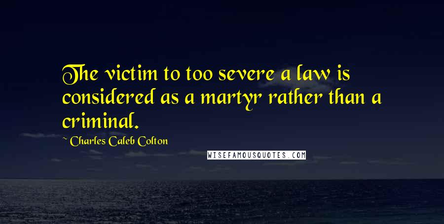 Charles Caleb Colton Quotes: The victim to too severe a law is considered as a martyr rather than a criminal.