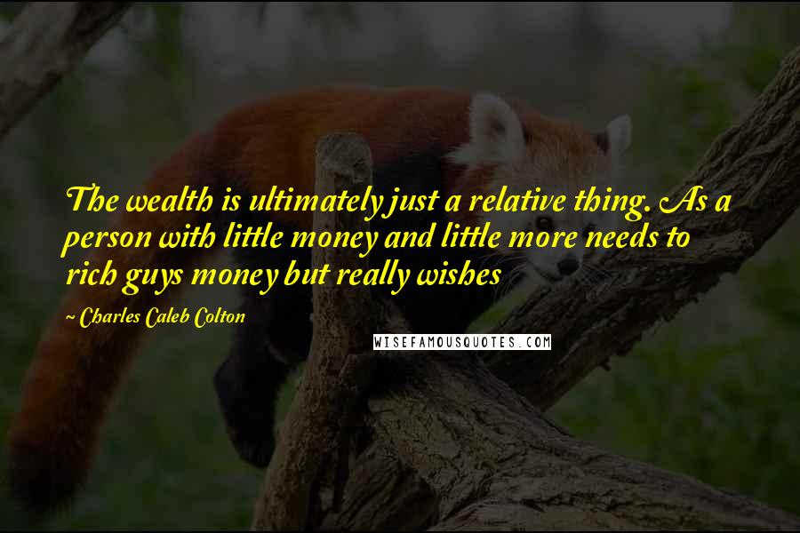 Charles Caleb Colton Quotes: The wealth is ultimately just a relative thing. As a person with little money and little more needs to rich guys money but really wishes