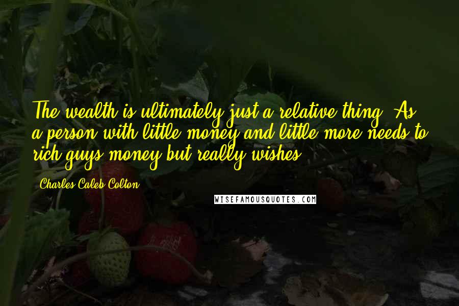Charles Caleb Colton Quotes: The wealth is ultimately just a relative thing. As a person with little money and little more needs to rich guys money but really wishes