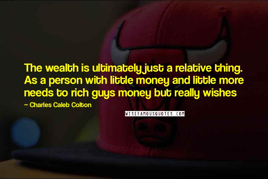 Charles Caleb Colton Quotes: The wealth is ultimately just a relative thing. As a person with little money and little more needs to rich guys money but really wishes