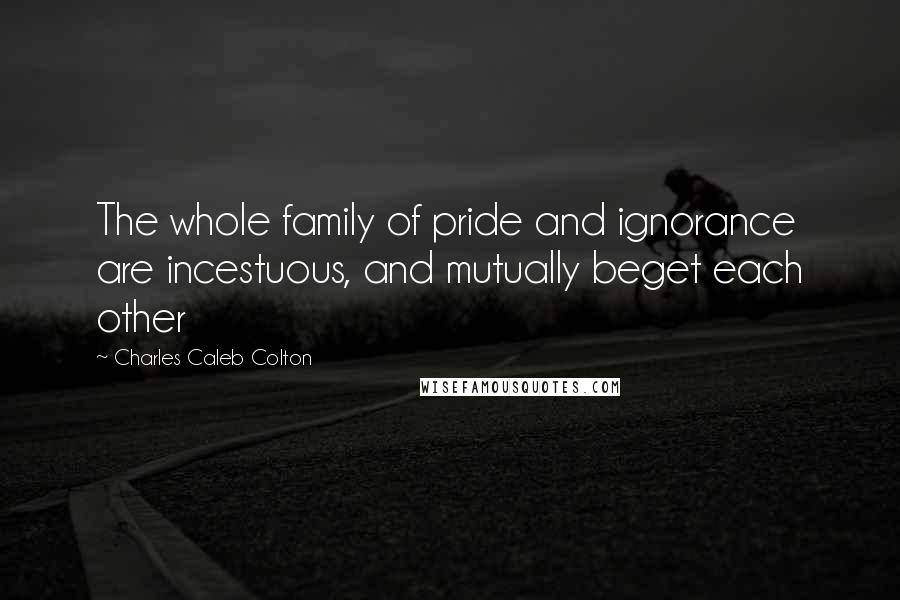 Charles Caleb Colton Quotes: The whole family of pride and ignorance are incestuous, and mutually beget each other