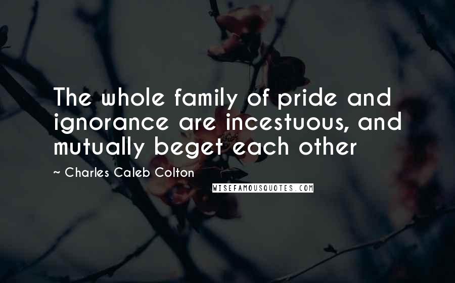 Charles Caleb Colton Quotes: The whole family of pride and ignorance are incestuous, and mutually beget each other